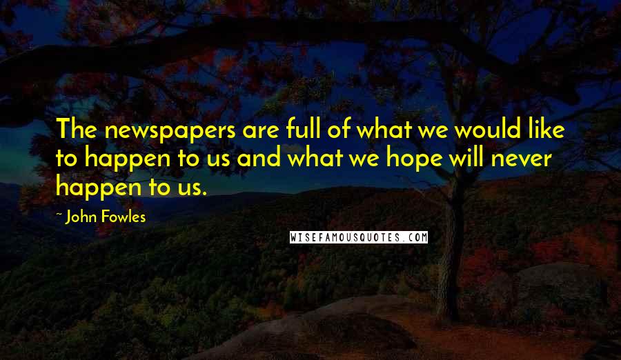 John Fowles Quotes: The newspapers are full of what we would like to happen to us and what we hope will never happen to us.