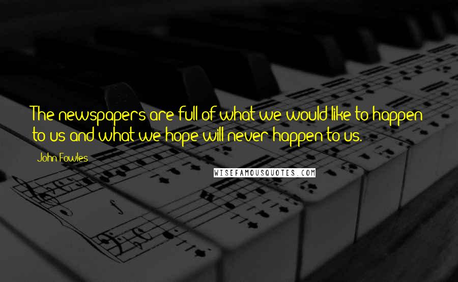 John Fowles Quotes: The newspapers are full of what we would like to happen to us and what we hope will never happen to us.