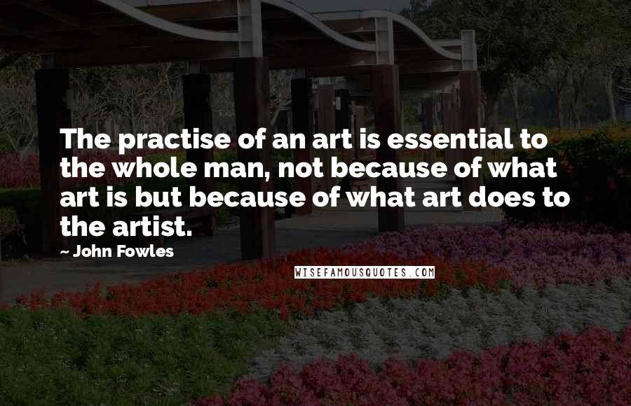 John Fowles Quotes: The practise of an art is essential to the whole man, not because of what art is but because of what art does to the artist.