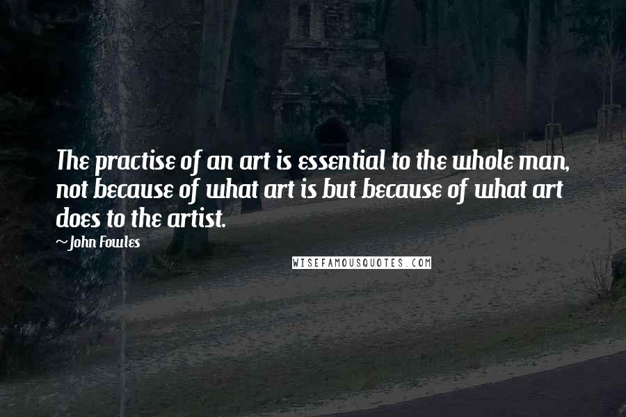 John Fowles Quotes: The practise of an art is essential to the whole man, not because of what art is but because of what art does to the artist.