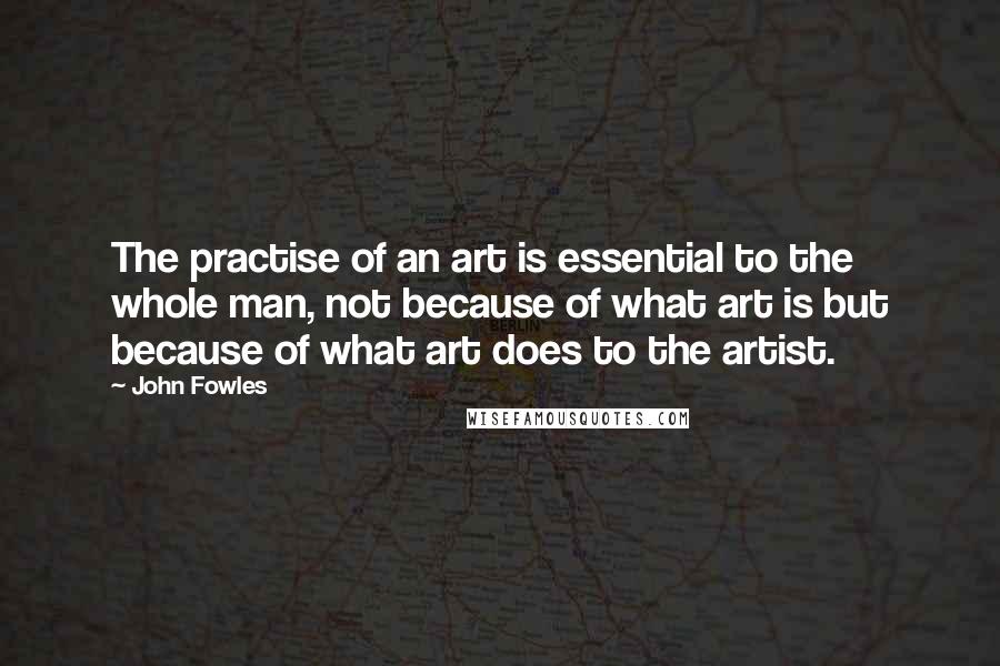 John Fowles Quotes: The practise of an art is essential to the whole man, not because of what art is but because of what art does to the artist.