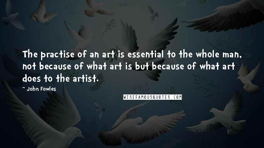 John Fowles Quotes: The practise of an art is essential to the whole man, not because of what art is but because of what art does to the artist.