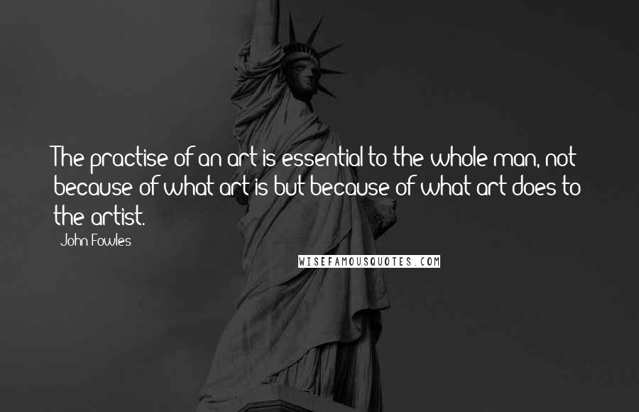 John Fowles Quotes: The practise of an art is essential to the whole man, not because of what art is but because of what art does to the artist.