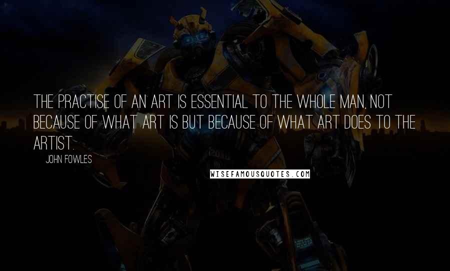 John Fowles Quotes: The practise of an art is essential to the whole man, not because of what art is but because of what art does to the artist.