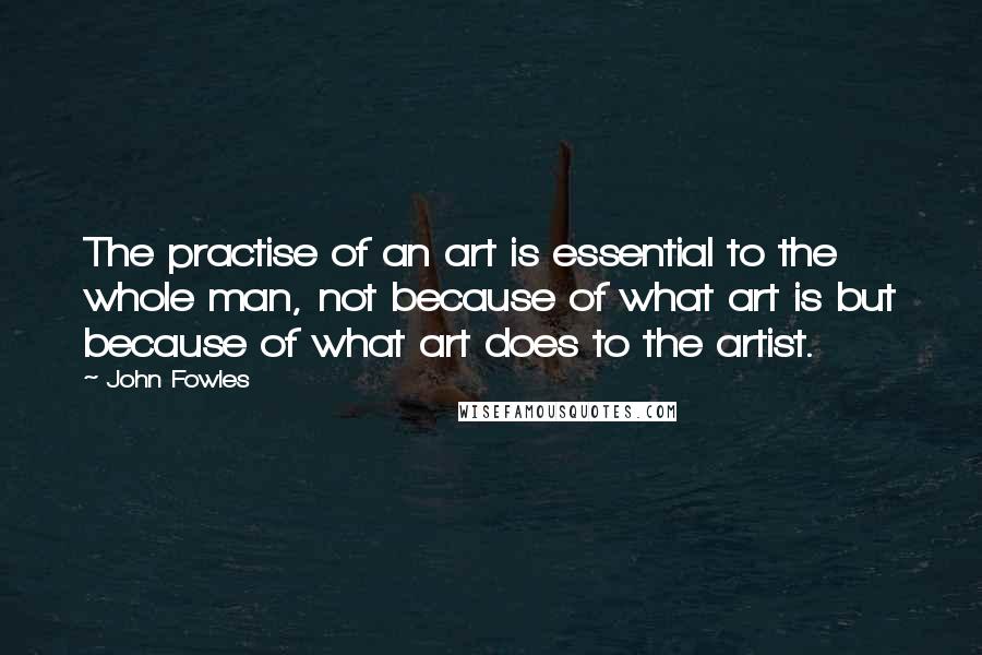 John Fowles Quotes: The practise of an art is essential to the whole man, not because of what art is but because of what art does to the artist.