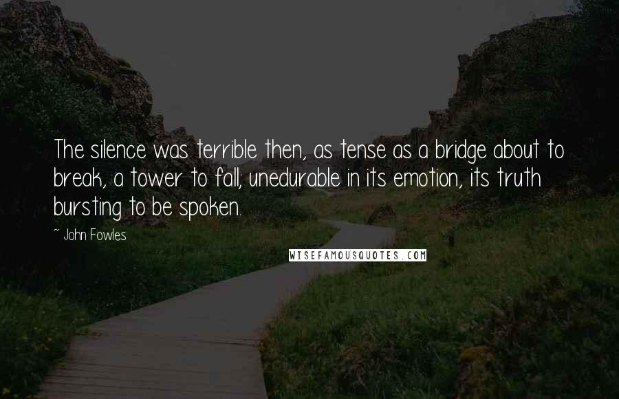John Fowles Quotes: The silence was terrible then, as tense as a bridge about to break, a tower to fall; unedurable in its emotion, its truth bursting to be spoken.