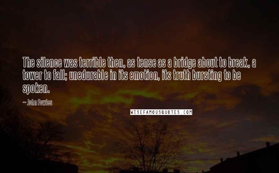 John Fowles Quotes: The silence was terrible then, as tense as a bridge about to break, a tower to fall; unedurable in its emotion, its truth bursting to be spoken.