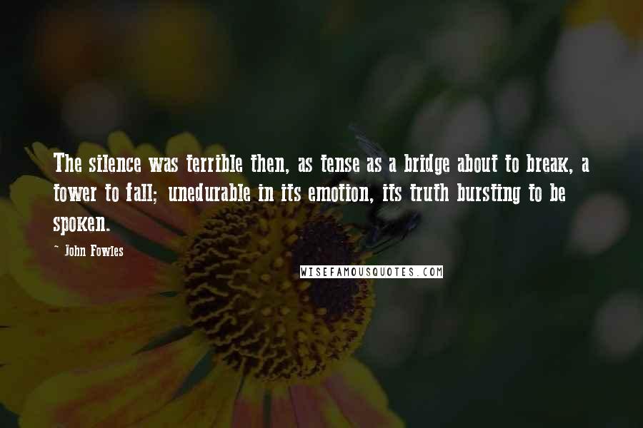 John Fowles Quotes: The silence was terrible then, as tense as a bridge about to break, a tower to fall; unedurable in its emotion, its truth bursting to be spoken.