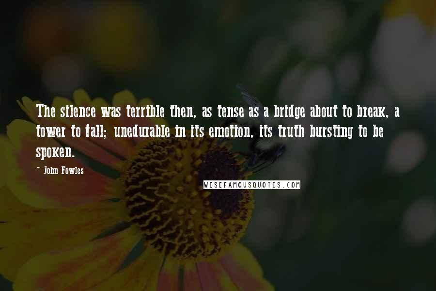 John Fowles Quotes: The silence was terrible then, as tense as a bridge about to break, a tower to fall; unedurable in its emotion, its truth bursting to be spoken.