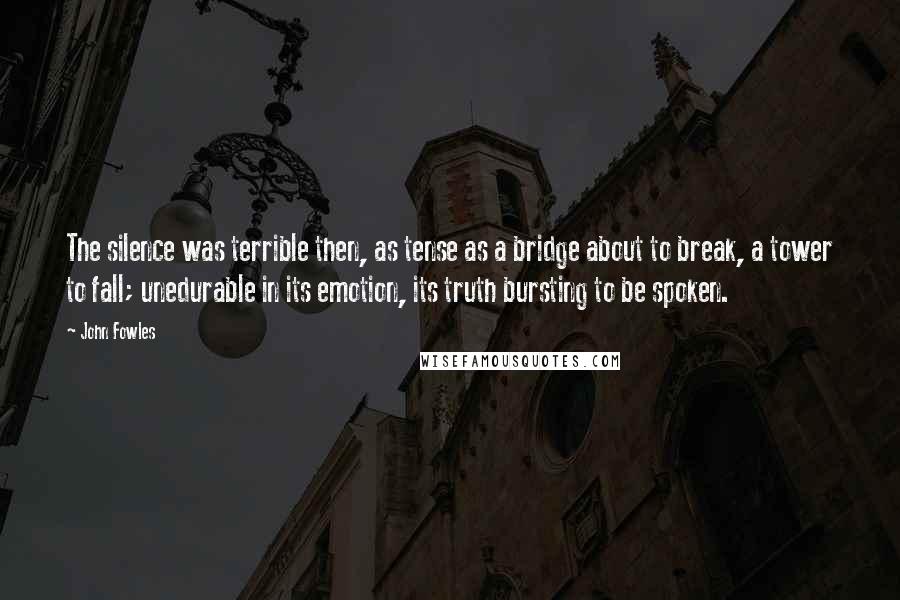 John Fowles Quotes: The silence was terrible then, as tense as a bridge about to break, a tower to fall; unedurable in its emotion, its truth bursting to be spoken.