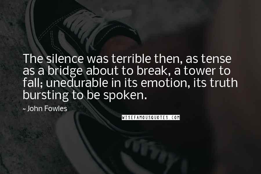 John Fowles Quotes: The silence was terrible then, as tense as a bridge about to break, a tower to fall; unedurable in its emotion, its truth bursting to be spoken.