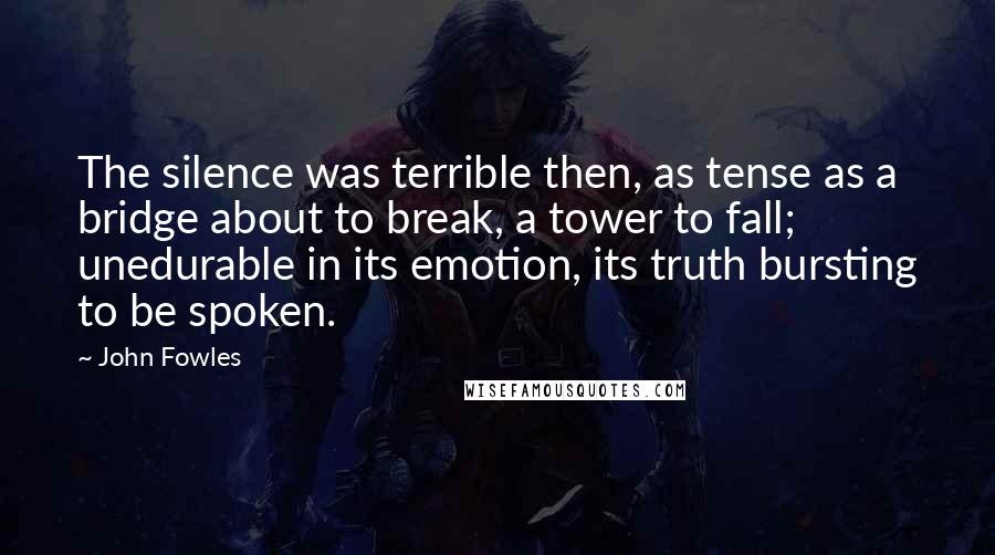 John Fowles Quotes: The silence was terrible then, as tense as a bridge about to break, a tower to fall; unedurable in its emotion, its truth bursting to be spoken.