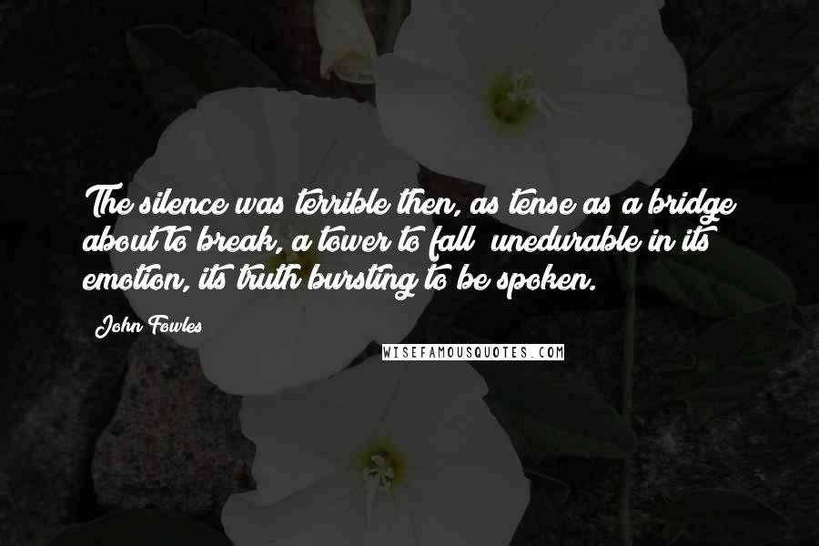 John Fowles Quotes: The silence was terrible then, as tense as a bridge about to break, a tower to fall; unedurable in its emotion, its truth bursting to be spoken.