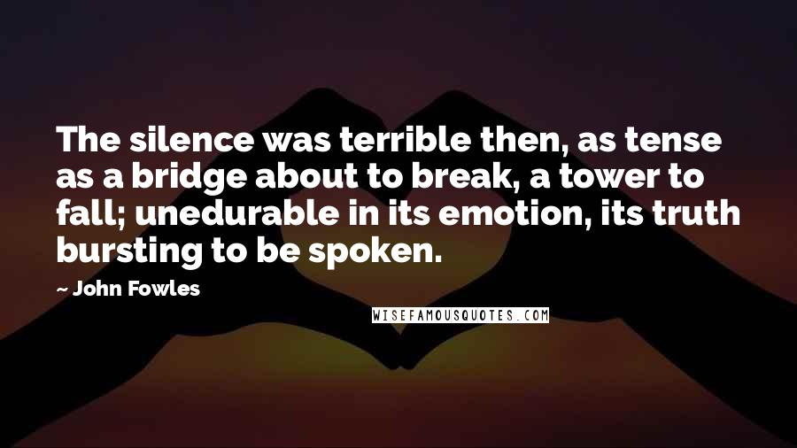 John Fowles Quotes: The silence was terrible then, as tense as a bridge about to break, a tower to fall; unedurable in its emotion, its truth bursting to be spoken.