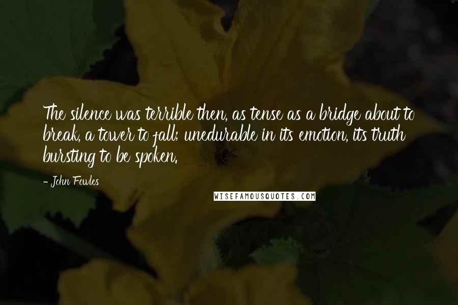 John Fowles Quotes: The silence was terrible then, as tense as a bridge about to break, a tower to fall; unedurable in its emotion, its truth bursting to be spoken.