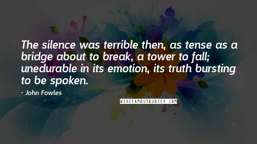 John Fowles Quotes: The silence was terrible then, as tense as a bridge about to break, a tower to fall; unedurable in its emotion, its truth bursting to be spoken.