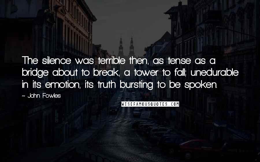 John Fowles Quotes: The silence was terrible then, as tense as a bridge about to break, a tower to fall; unedurable in its emotion, its truth bursting to be spoken.