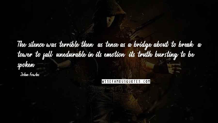 John Fowles Quotes: The silence was terrible then, as tense as a bridge about to break, a tower to fall; unedurable in its emotion, its truth bursting to be spoken.