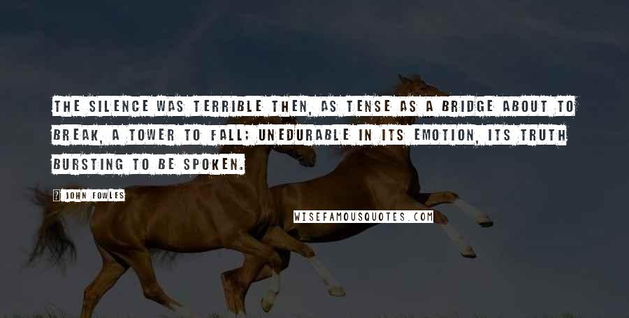 John Fowles Quotes: The silence was terrible then, as tense as a bridge about to break, a tower to fall; unedurable in its emotion, its truth bursting to be spoken.