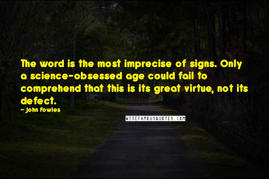 John Fowles Quotes: The word is the most imprecise of signs. Only a science-obsessed age could fail to comprehend that this is its great virtue, not its defect.