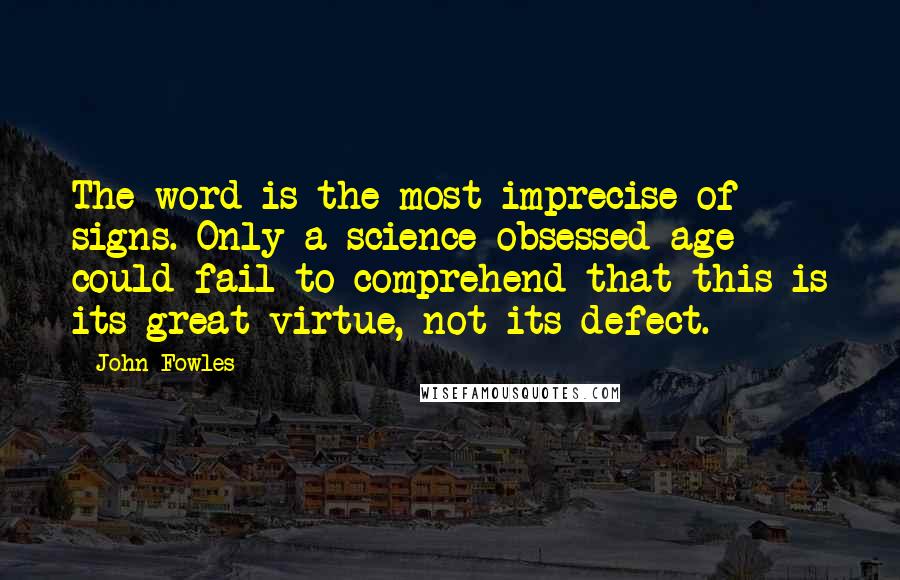 John Fowles Quotes: The word is the most imprecise of signs. Only a science-obsessed age could fail to comprehend that this is its great virtue, not its defect.