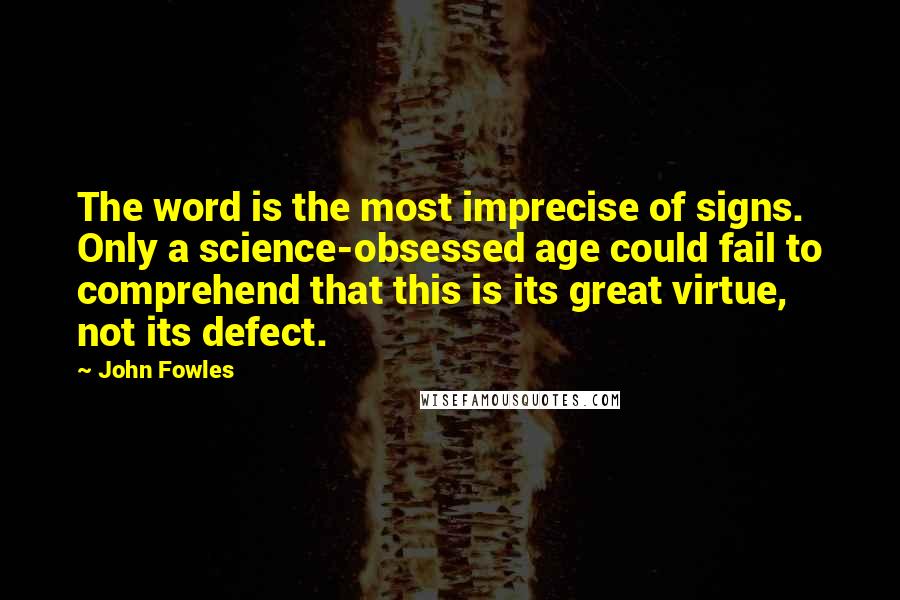 John Fowles Quotes: The word is the most imprecise of signs. Only a science-obsessed age could fail to comprehend that this is its great virtue, not its defect.