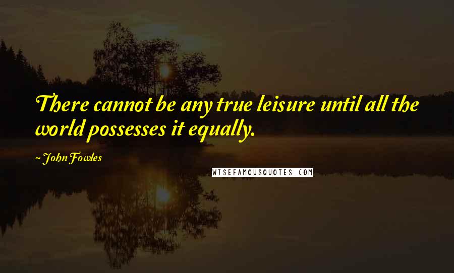 John Fowles Quotes: There cannot be any true leisure until all the world possesses it equally.