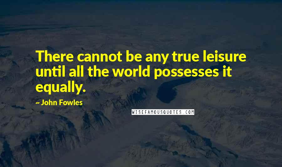 John Fowles Quotes: There cannot be any true leisure until all the world possesses it equally.