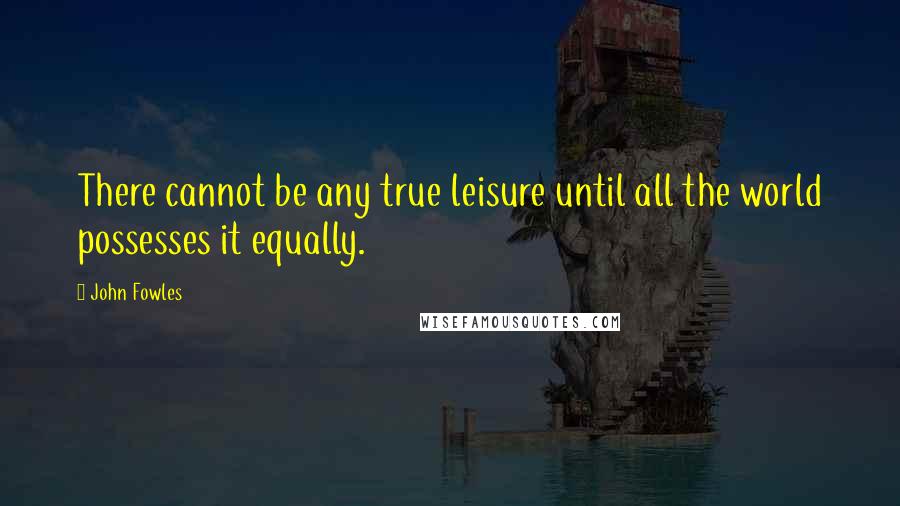 John Fowles Quotes: There cannot be any true leisure until all the world possesses it equally.