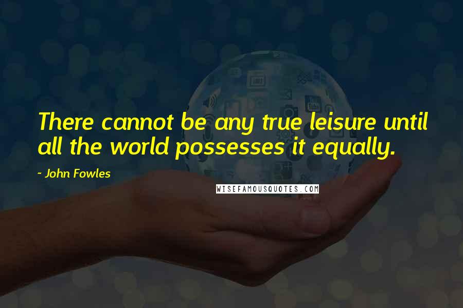 John Fowles Quotes: There cannot be any true leisure until all the world possesses it equally.