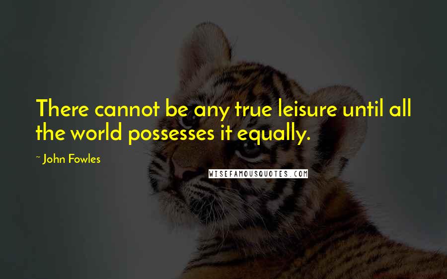 John Fowles Quotes: There cannot be any true leisure until all the world possesses it equally.