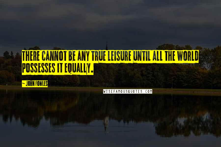 John Fowles Quotes: There cannot be any true leisure until all the world possesses it equally.