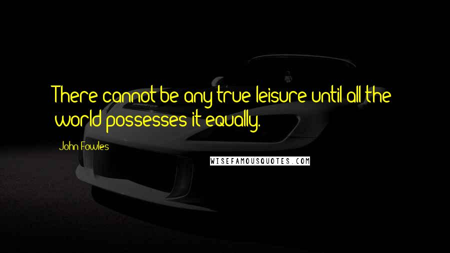 John Fowles Quotes: There cannot be any true leisure until all the world possesses it equally.