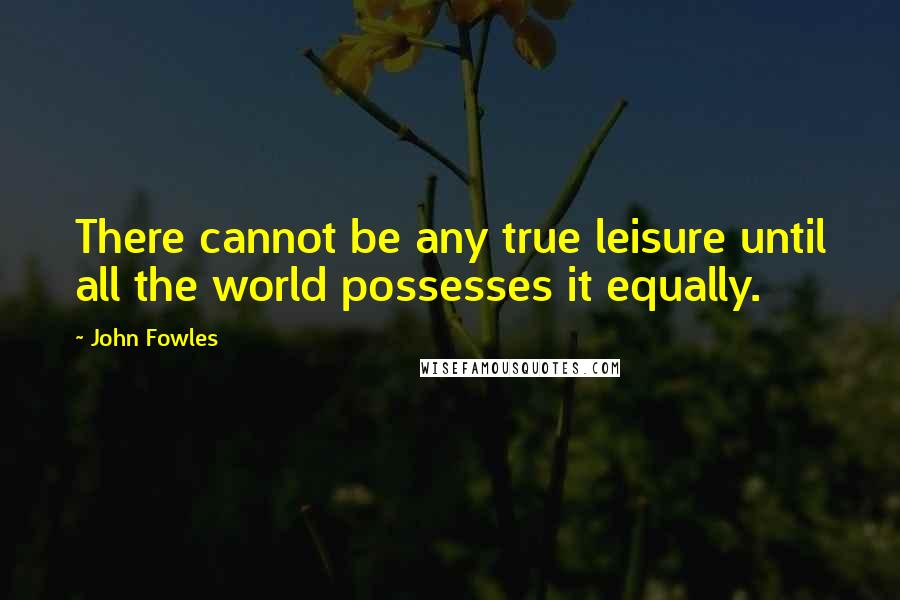 John Fowles Quotes: There cannot be any true leisure until all the world possesses it equally.