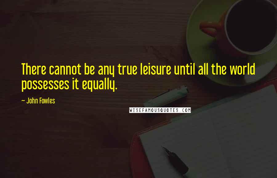 John Fowles Quotes: There cannot be any true leisure until all the world possesses it equally.