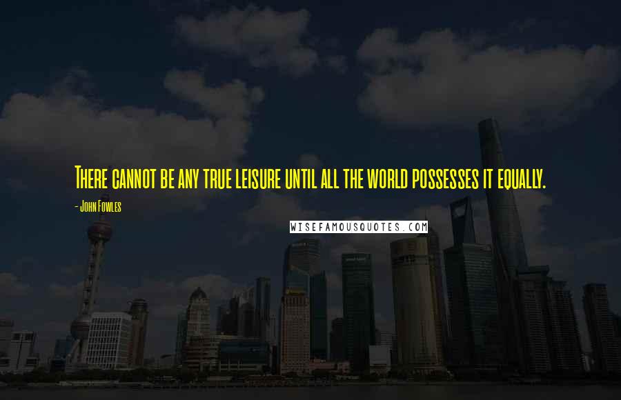 John Fowles Quotes: There cannot be any true leisure until all the world possesses it equally.