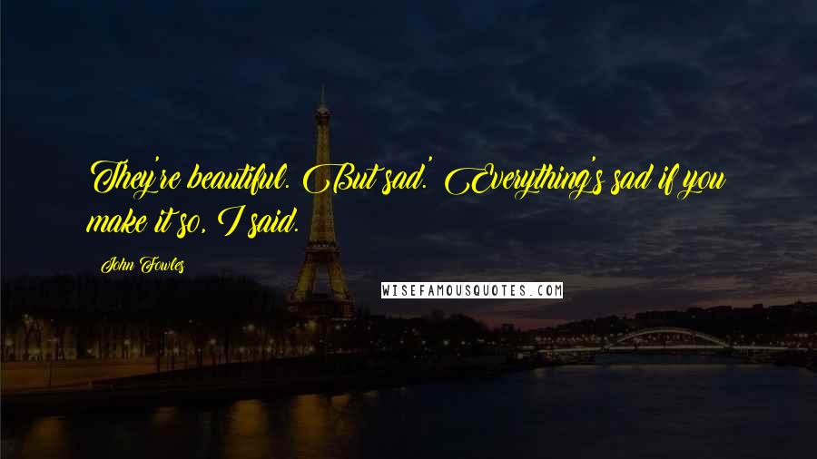 John Fowles Quotes: They're beautiful. But sad.' Everything's sad if you make it so, I said.