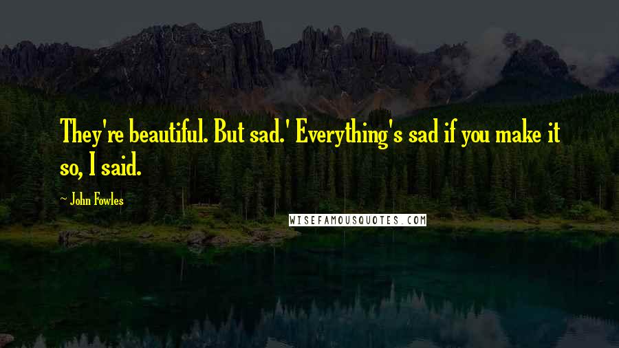 John Fowles Quotes: They're beautiful. But sad.' Everything's sad if you make it so, I said.