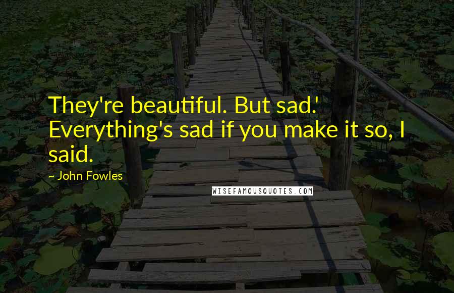 John Fowles Quotes: They're beautiful. But sad.' Everything's sad if you make it so, I said.