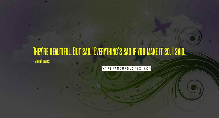 John Fowles Quotes: They're beautiful. But sad.' Everything's sad if you make it so, I said.