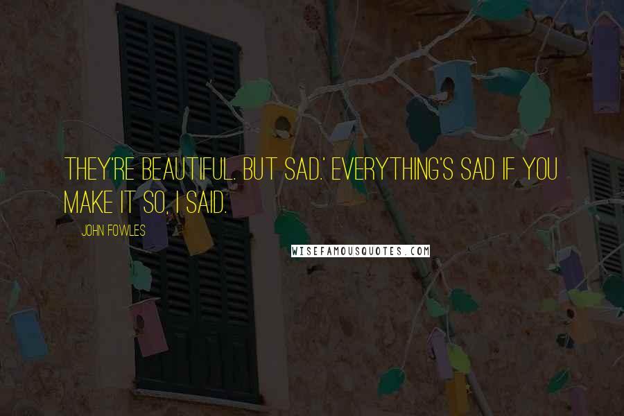 John Fowles Quotes: They're beautiful. But sad.' Everything's sad if you make it so, I said.