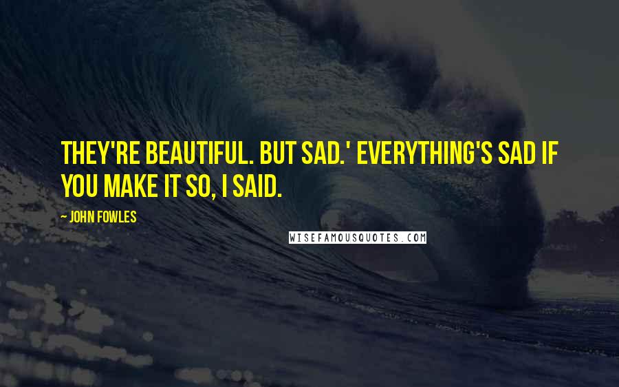 John Fowles Quotes: They're beautiful. But sad.' Everything's sad if you make it so, I said.