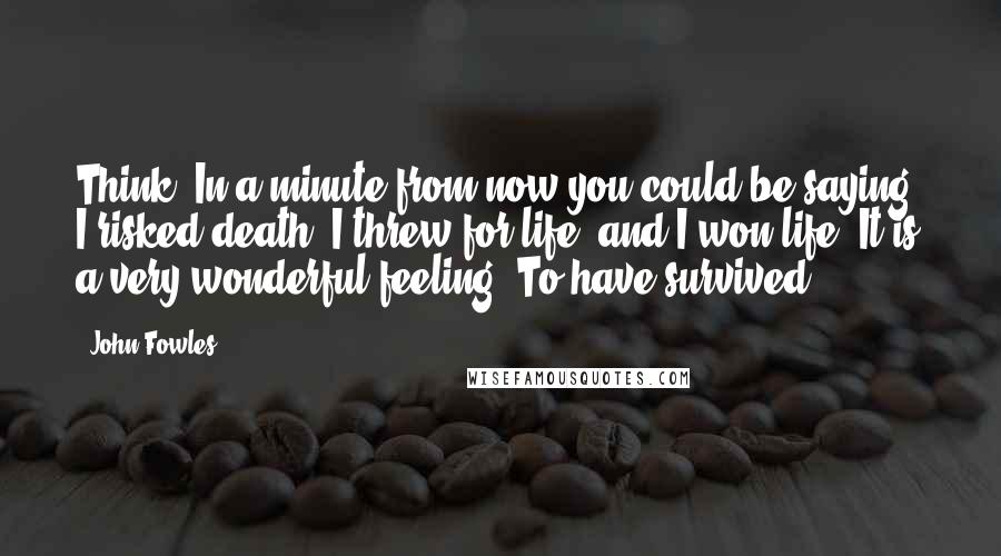 John Fowles Quotes: Think. In a minute from now you could be saying, I risked death. I threw for life, and I won life. It is a very wonderful feeling. To have survived.