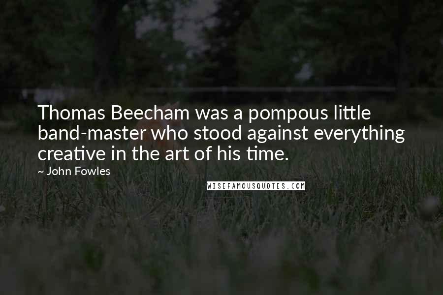 John Fowles Quotes: Thomas Beecham was a pompous little band-master who stood against everything creative in the art of his time.