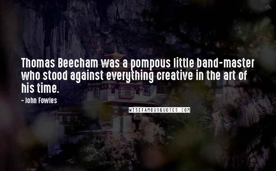 John Fowles Quotes: Thomas Beecham was a pompous little band-master who stood against everything creative in the art of his time.