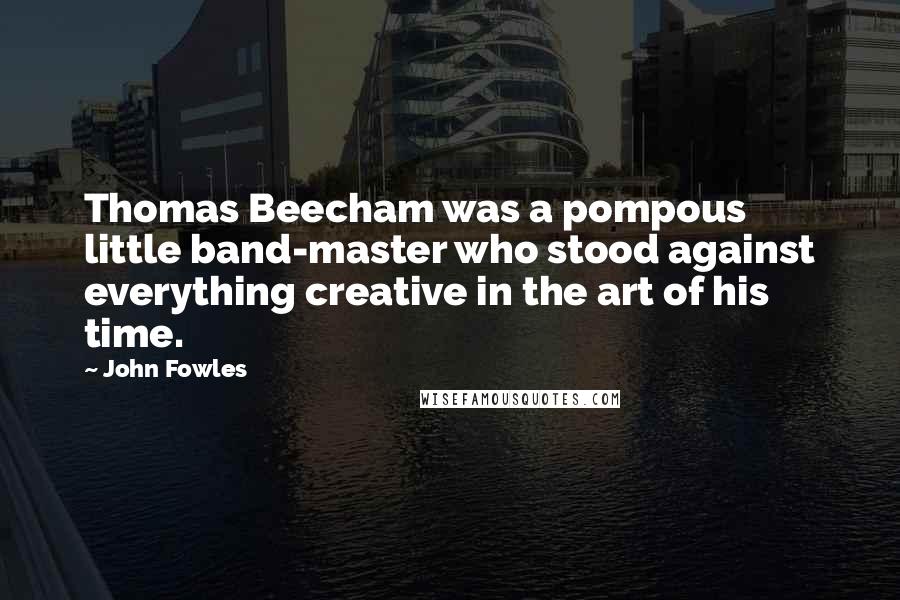 John Fowles Quotes: Thomas Beecham was a pompous little band-master who stood against everything creative in the art of his time.