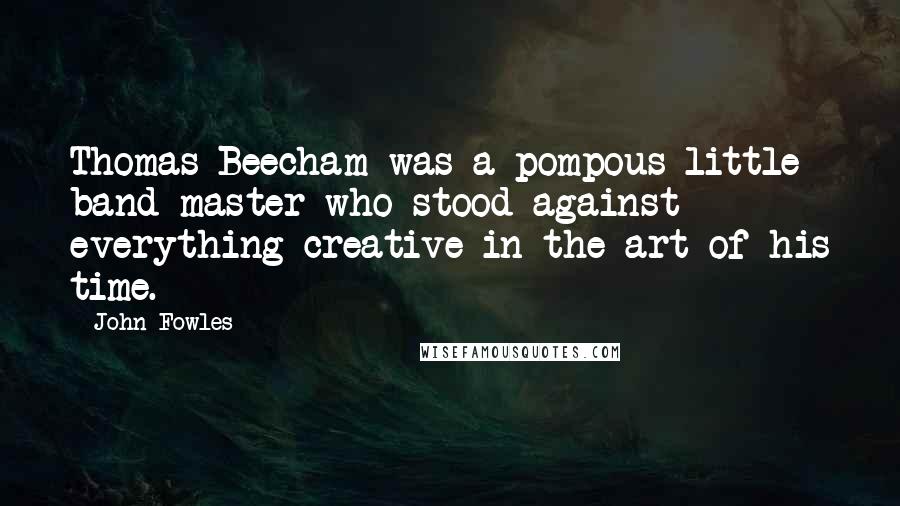 John Fowles Quotes: Thomas Beecham was a pompous little band-master who stood against everything creative in the art of his time.