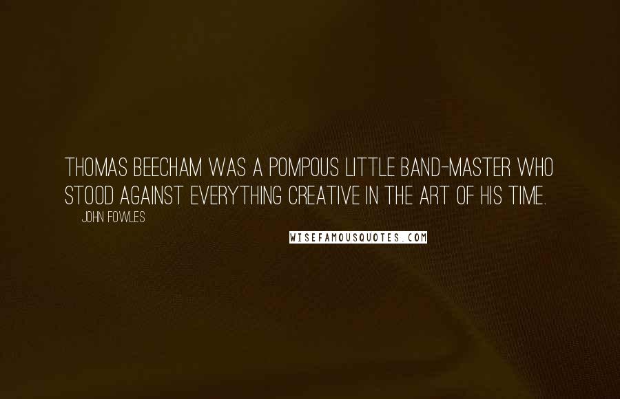 John Fowles Quotes: Thomas Beecham was a pompous little band-master who stood against everything creative in the art of his time.