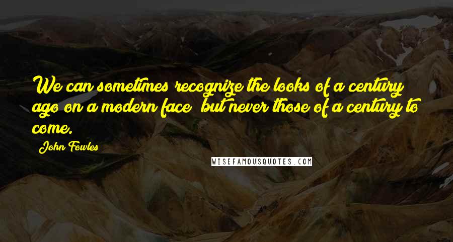 John Fowles Quotes: We can sometimes recognize the looks of a century ago on a modern face; but never those of a century to come.