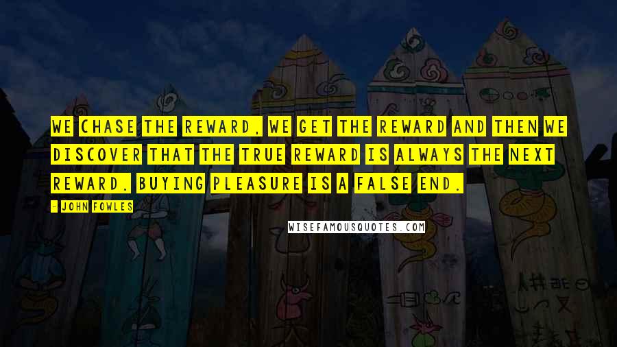 John Fowles Quotes: We chase the reward, we get the reward and then we discover that the true reward is always the next reward. Buying pleasure is a false end.